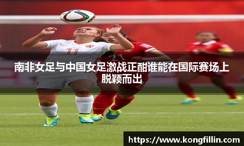 南非女足与中国女足激战正酣谁能在国际赛场上脱颖而出